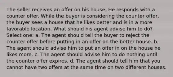 The seller receives an offer on his house. He responds with a counter offer. While the buyer is considering the counter offer, the buyer sees a house that he likes better and is in a more favorable location. What should his agent advise him to do?Select one: a. The agent should tell the buyer to reject the counter offer before putting in an offer on the better house. b. The agent should advise him to put an offer in on the house he likes more. c. The agent should advise him to do nothing until the counter offer expires. d. The agent should tell him that you cannot have two offers at the same time on two different houses.