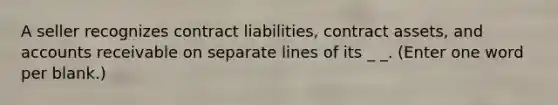 A seller recognizes contract liabilities, contract assets, and accounts receivable on separate lines of its _ _. (Enter one word per blank.)