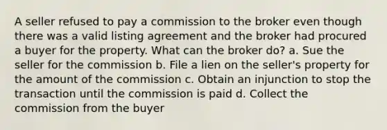 A seller refused to pay a commission to the broker even though there was a valid listing agreement and the broker had procured a buyer for the property. What can the broker do? a. Sue the seller for the commission b. File a lien on the seller's property for the amount of the commission c. Obtain an injunction to stop the transaction until the commission is paid d. Collect the commission from the buyer