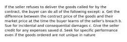 If the seller refuses to deliver the goods called for by the contract, the buyer can do all of the following except: a. Get the difference between the contract price of the goods and their market price at the time the buyer learns of the seller's breach b. Sue for incidental and consequential damages c. Give the seller credit for any expenses saved d. Seek for specific performance even if the goods ordered are not unique in nature