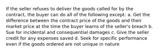 If the seller refuses to deliver the goods called for by the contract, the buyer can do all of the following except: a. Get the difference between the contract price of the goods and their market price at the time the buyer learns of the seller's breach b. Sue for incidental and consequential damages c. Give the seller credit for any expenses saved d. Seek for specific performance even if the goods ordered are not unique in nature