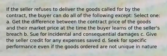 If the seller refuses to deliver the goods called for by the contract, the buyer can do all of the following except: Select one: a. Get the difference between the contract price of the goods and their market price at the time the buyer learns of the seller's breach b. Sue for incidental and consequential damages c. Give the seller credit for any expenses saved d. Seek for specific performance even if the goods ordered are not unique in nature