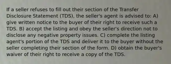 If a seller refuses to fill out their section of the Transfer Disclosure Statement (TDS), the seller's agent is advised to: A) give written notice to the buyer of their right to receive such a TDS. B) accept the listing and obey the seller's direction not to disclose any negative property issues. C) complete the listing agent's portion of the TDS and deliver it to the buyer without the seller completing their section of the form. D) obtain the buyer's waiver of their right to receive a copy of the TDS.