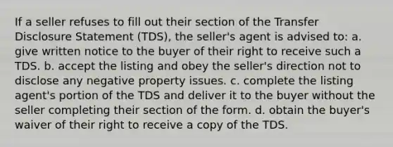 If a seller refuses to fill out their section of the Transfer Disclosure Statement (TDS), the seller's agent is advised to: a. give written notice to the buyer of their right to receive such a TDS. b. accept the listing and obey the seller's direction not to disclose any negative property issues. c. complete the listing agent's portion of the TDS and deliver it to the buyer without the seller completing their section of the form. d. obtain the buyer's waiver of their right to receive a copy of the TDS.