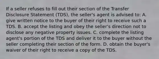 If a seller refuses to fill out their section of the Transfer Disclosure Statement (TDS), the seller's agent is advised to: A. give written notice to the buyer of their right to receive such a TDS. B. accept the listing and obey the seller's direction not to disclose any negative property issues. C. complete the listing agent's portion of the TDS and deliver it to the buyer without the seller completing their section of the form. D. obtain the buyer's waiver of their right to receive a copy of the TDS.