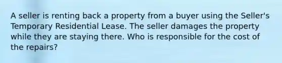 A seller is renting back a property from a buyer using the Seller's Temporary Residential Lease. The seller damages the property while they are staying there. Who is responsible for the cost of the repairs?