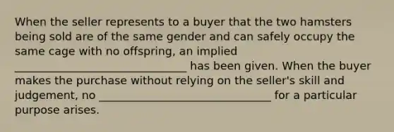 When the seller represents to a buyer that the two hamsters being sold are of the same gender and can safely occupy the same cage with no offspring, an implied _______________________________ has been given. When the buyer makes the purchase without relying on the seller's skill and judgement, no _______________________________ for a particular purpose arises.