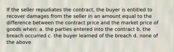 If the seller repudiates the contract, the buyer is entitled to recover damages from the seller in an amount equal to the difference between the contract price and the market price of goods when: a. the parties entered into the contract b. the breach occurred c. the buyer learned of the breach d. none of the above