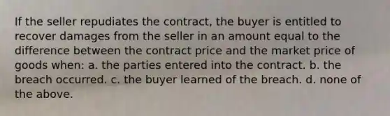 If the seller repudiates the contract, the buyer is entitled to recover damages from the seller in an amount equal to the difference between the contract price and the market price of goods when: a. the parties entered into the contract. b. the breach occurred. c. the buyer learned of the breach. d. none of the above.