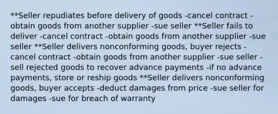 **Seller repudiates before delivery of goods -cancel contract -obtain goods from another supplier -sue seller **Seller fails to deliver -cancel contract -obtain goods from another supplier -sue seller **Seller delivers nonconforming goods, buyer rejects -cancel contract -obtain goods from another supplier -sue seller -sell rejected goods to recover advance payments -if no advance payments, store or reship goods **Seller delivers nonconforming goods, buyer accepts -deduct damages from price -sue seller for damages -sue for breach of warranty