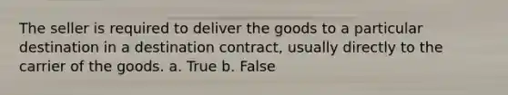 The seller is required to deliver the goods to a particular destination in a destination contract, usually directly to the carrier of the goods. a. True b. False