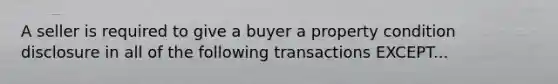 A seller is required to give a buyer a property condition disclosure in all of the following transactions EXCEPT...