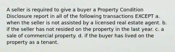 A seller is required to give a buyer a Property Condition Disclosure report in all of the following transactions EXCEPT a. when the seller is not assisted by a licensed real estate agent. b. if the seller has not resided on the property in the last year. c. a sale of commercial property. d. if the buyer has lived on the property as a tenant.