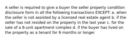 A seller is required to give a buyer the seller property condition disclosure form in all the following transactions EXCEPT: a. when the seller is not assisted by a licensed real estate agent b. if the seller has not resided on the property in the last year c. for the sale of a 6-unit apartment complex d. if the buyer has lived on the property as a tenant for 6 months or longer