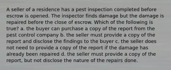 A seller of a residence has a pest inspection completed before escrow is opened. The inspector finds damage but the damage is repaired before the close of escrow. Which of the following is true? a. the buyer can purchase a copy of the report from the pest control company b. the seller must provide a copy of the report and disclose the findings to the buyer c. the seller does not need to provide a copy of the report if the damage has already been repaired d. the seller must provide a copy of the report, but not disclose the nature of the repairs done.