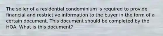 The seller of a residential condominium is required to provide financial and restrictive information to the buyer in the form of a certain document. This document should be completed by the HOA. What is this document?