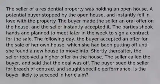 The seller of a residential property was holding an open house. A potential buyer stopped by the open house, and instantly fell in love with the property. The buyer made the seller an oral offer on the house, and the seller instantly accepted it. The parties shook hands and planned to meet later in the week to sign a contract for the sale. The following day, the buyer accepted an offer for the sale of her own house, which she had been putting off until she found a new house to move into. Shortly thereafter, the seller received a higher offer on the house. The seller called the buyer, and said that the deal was off. The buyer sued the seller for breach of contract and sought specific performance. Is the buyer likely to succeed in her claim?