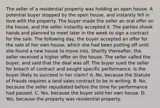 The seller of a residential property was holding an open house. A potential buyer stopped by the open house, and instantly fell in love with the property. The buyer made the seller an oral offer on the house, and the seller instantly accepted it. The parties shook hands and planned to meet later in the week to sign a contract for the sale. The following day, the buyer accepted an offer for the sale of her own house, which she had been putting off until she found a new house to move into. Shortly thereafter, the seller received a higher offer on the house. The seller called the buyer, and said that the deal was off. The buyer sued the seller for breach of contract and sought specific performance. Is the buyer likely to succeed in her claim? A. No, because the Statute of Frauds requires a land sales contract to be in writing. B. No, because the seller repudiated before the time for performance had passed. C. Yes, because the buyer sold her own house. D. Yes, because the property was residential property.