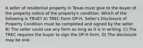 A seller of residential property in Texas must give to the buyer of the property notice of the property's condition. Which of the following is TRUE? A) TREC Form OP-H, Seller's Disclosure of Property Condition must be completed and signed by the seller. B) The seller could use any form as long as it is in writing. C) The TREC requires the buyer to sign the OP-H form. D) The disclosure may be oral.