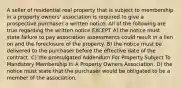 A seller of residential real property that is subject to membership in a property owners' association is required to give a prospective purchaser a written notice. All of the following are true regarding the written notice EXCEPT A) the notice must state failure to pay association assessments could result in a lien on and the foreclosure of the property. B) the notice must be delivered to the purchaser before the effective date of the contract. C) the promulgated Addendum For Property Subject To Mandatory Membership In A Property Owners Association. D) the notice must state that the purchaser would be obligated to be a member of the association.