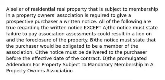 A seller of residential real property that is subject to membership in a property owners' association is required to give a prospective purchaser a written notice. All of the following are true regarding the written notice EXCEPT A)the notice must state failure to pay association assessments could result in a lien on and the foreclosure of the property. B)the notice must state that the purchaser would be obligated to be a member of the association. C)the notice must be delivered to the purchaser before the effective date of the contract. D)the promulgated Addendum For Property Subject To Mandatory Membership In A Property Owners Association.