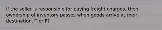 If the seller is responsible for paying freight charges, then ownership of inventory passes when goods arrive at their destination. T or F?