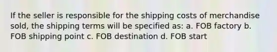 If the seller is responsible for the shipping costs of merchandise sold, the shipping terms will be specified as: a. FOB factory b. FOB shipping point c. FOB destination d. FOB start