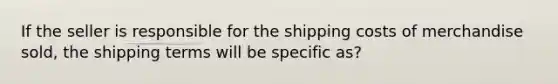 If the seller is responsible for the shipping costs of merchandise sold, the shipping terms will be specific as?