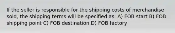 If the seller is responsible for the shipping costs of merchandise sold, the shipping terms will be specified as: A) FOB start B) FOB shipping point C) FOB destination D) FOB factory