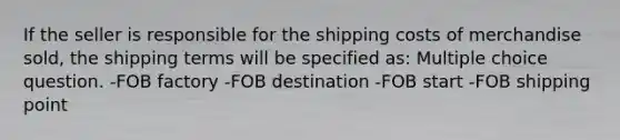 If the seller is responsible for the shipping costs of merchandise sold, the shipping terms will be specified as: Multiple choice question. -FOB factory -FOB destination -FOB start -FOB shipping point