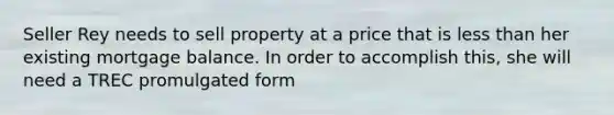 Seller Rey needs to sell property at a price that is less than her existing mortgage balance. In order to accomplish this, she will need a TREC promulgated form