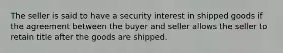 The seller is said to have a security interest in shipped goods if the agreement between the buyer and seller allows the seller to retain title after the goods are shipped.