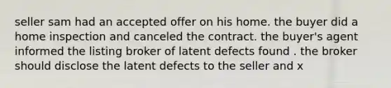 seller sam had an accepted offer on his home. the buyer did a home inspection and canceled the contract. the buyer's agent informed the listing broker of latent defects found . the broker should disclose the latent defects to the seller and x