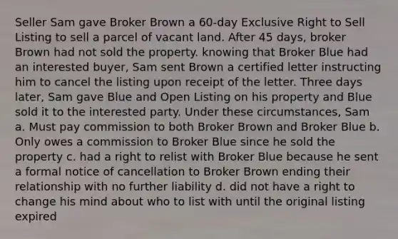 Seller Sam gave Broker Brown a 60-day Exclusive Right to Sell Listing to sell a parcel of vacant land. After 45 days, broker Brown had not sold the property. knowing that Broker Blue had an interested buyer, Sam sent Brown a certified letter instructing him to cancel the listing upon receipt of the letter. Three days later, Sam gave Blue and Open Listing on his property and Blue sold it to the interested party. Under these circumstances, Sam a. Must pay commission to both Broker Brown and Broker Blue b. Only owes a commission to Broker Blue since he sold the property c. had a right to relist with Broker Blue because he sent a formal notice of cancellation to Broker Brown ending their relationship with no further liability d. did not have a right to change his mind about who to list with until the original listing expired