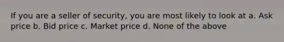 If you are a seller of security, you are most likely to look at a. Ask price b. Bid price c. Market price d. None of the above