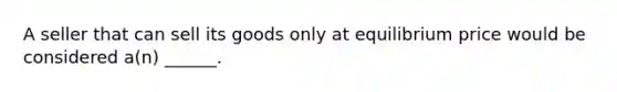 A seller that can sell its goods only at equilibrium price would be considered a(n) ______.