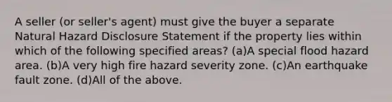 A seller (or seller's agent) must give the buyer a separate Natural Hazard Disclosure Statement if the property lies within which of the following specified areas? (a)A special flood hazard area. (b)A very high fire hazard severity zone. (c)An earthquake fault zone. (d)All of the above.