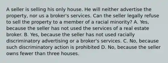 A seller is selling his only house. He will neither advertise the property, nor us a broker's services. Can the seller legally refuse to sell the property to a member of a racial minority? A. Yes, because the seller has not used the services of a real estate broker. B. Yes, because the seller has not used racially discriminatory advertising or a broker's services. C. No, because such discriminatory action is prohibited D. No, because the seller owns fewer than three houses.