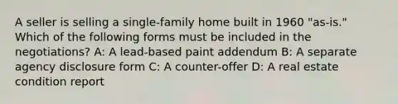 A seller is selling a single-family home built in 1960 "as-is." Which of the following forms must be included in the negotiations? A: A lead-based paint addendum B: A separate agency disclosure form C: A counter-offer D: A real estate condition report