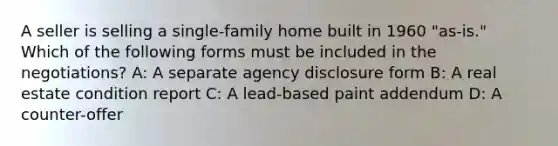 A seller is selling a single-family home built in 1960 "as-is." Which of the following forms must be included in the negotiations? A: A separate agency disclosure form B: A real estate condition report C: A lead-based paint addendum D: A counter-offer