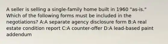 A seller is selling a single-family home built in 1960 "as-is." Which of the following forms must be included in the negotiations? A:A separate agency disclosure form B:A real estate condition report C:A counter-offer D:A lead-based paint addendum