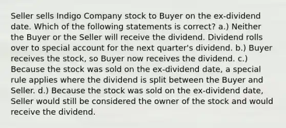 Seller sells Indigo Company stock to Buyer on the ex-dividend date. Which of the following statements is correct? a.) Neither the Buyer or the Seller will receive the dividend. Dividend rolls over to special account for the next quarter's dividend. b.) Buyer receives the stock, so Buyer now receives the dividend. c.) Because the stock was sold on the ex-dividend date, a special rule applies where the dividend is split between the Buyer and Seller. d.) Because the stock was sold on the ex-dividend date, Seller would still be considered the owner of the stock and would receive the dividend.