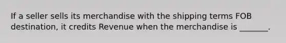 If a seller sells its merchandise with the shipping terms FOB destination, it credits Revenue when the merchandise is _______.