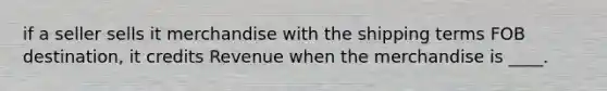 if a seller sells it merchandise with the shipping terms FOB destination, it credits Revenue when the merchandise is ____.