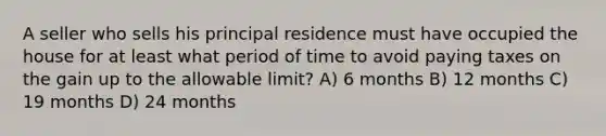 A seller who sells his principal residence must have occupied the house for at least what period of time to avoid paying taxes on the gain up to the allowable limit? A) 6 months B) 12 months C) 19 months D) 24 months