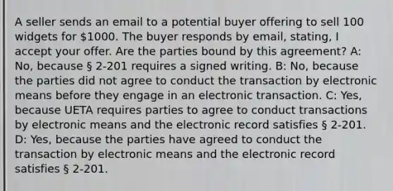 A seller sends an email to a potential buyer offering to sell 100 widgets for 1000. The buyer responds by email, stating, I accept your offer. Are the parties bound by this agreement? A: No, because § 2-201 requires a signed writing. B: No, because the parties did not agree to conduct the transaction by electronic means before they engage in an electronic transaction. C: Yes, because UETA requires parties to agree to conduct transactions by electronic means and the electronic record satisfies § 2-201. D: Yes, because the parties have agreed to conduct the transaction by electronic means and the electronic record satisfies § 2-201.