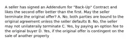 A seller has signed an Addendum for "Back-Up" Contract and likes the second offer better than the first. May the seller terminate the original offer? A. No, both parties are bound to the original agreement unless the seller defaults B. No, the seller may not unilaterally terminate C. Yes, by paying an option fee to the original buyer D. Yes, if the original offer is contingent on the sale of another property