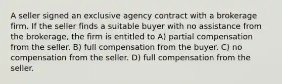 A seller signed an exclusive agency contract with a brokerage firm. If the seller finds a suitable buyer with no assistance from the brokerage, the firm is entitled to A) partial compensation from the seller. B) full compensation from the buyer. C) no compensation from the seller. D) full compensation from the seller.