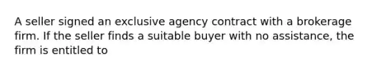 A seller signed an exclusive agency contract with a brokerage firm. If the seller finds a suitable buyer with no assistance, the firm is entitled to