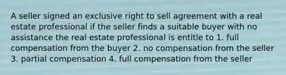 A seller signed an exclusive right to sell agreement with a real estate professional if the seller finds a suitable buyer with no assistance the real estate professional is entitle to 1. full compensation from the buyer 2. no compensation from the seller 3. partial compensation 4. full compensation from the seller